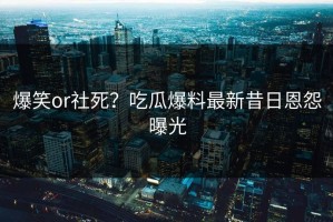 爆笑or社死？吃瓜爆料最新昔日恩怨曝光