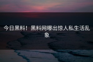 今日黑料！黑料网曝出惊人私生活乱象