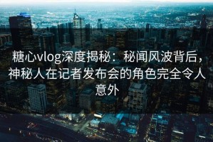 糖心vlog深度揭秘：秘闻风波背后，神秘人在记者发布会的角色完全令人意外