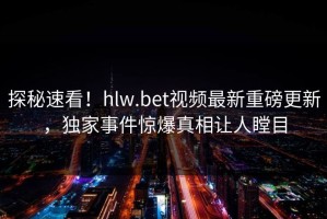 探秘速看！hlw.bet视频最新重磅更新，独家事件惊爆真相让人瞠目