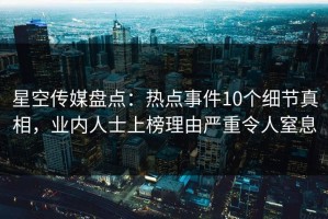 星空传媒盘点：热点事件10个细节真相，业内人士上榜理由严重令人窒息
