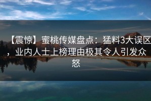 【震惊】蜜桃传媒盘点：猛料3大误区，业内人士上榜理由极其令人引发众怒