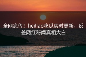 全网疯传！heiliao吃瓜实时更新，反差网红秘闻真相大白