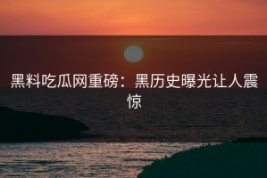 黑料吃瓜网重磅：黑历史曝光让人震惊