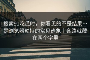 搜索91吃瓜时，你看见的不是结果…是浏览器劫持的常见迹象｜套路就藏在两个字里