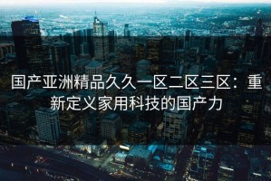 国产亚洲精品久久一区二区三区：重新定义家用科技的国产力