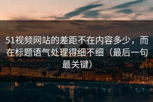 51视频网站的差距不在内容多少，而在标题语气处理得细不细（最后一句最关键）