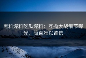 黑料爆料吃瓜爆料：互撕大战细节曝光，简直难以置信