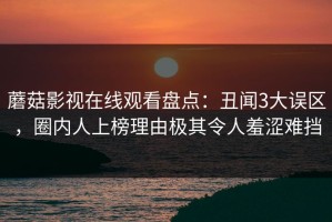 蘑菇影视在线观看盘点：丑闻3大误区，圈内人上榜理由极其令人羞涩难挡
