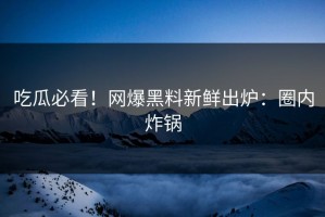 吃瓜必看！网爆黑料新鲜出炉：圈内炸锅