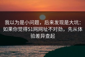 我以为是小问题，后来发现是大坑：如果你觉得51网网址不对劲，先从体验差异查起