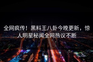 全网疯传！黑料王八卦今晚更新，惊人明星秘闻全网热议不断