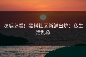 吃瓜必看！黑料社区新鲜出炉：私生活乱象