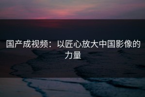 国产成视频：以匠心放大中国影像的力量