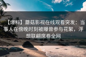 【爆料】蘑菇影视在线观看突发：当事人在傍晚时刻被曝曾参与花絮，浮想联翩席卷全网