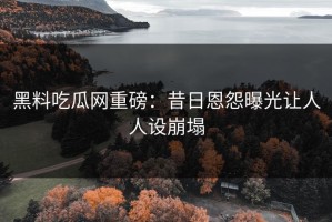 黑料吃瓜网重磅：昔日恩怨曝光让人人设崩塌