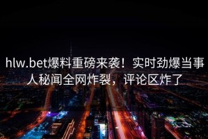 hlw.bet爆料重磅来袭！实时劲爆当事人秘闻全网炸裂，评论区炸了