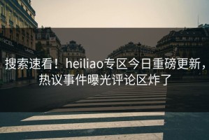 搜索速看！heiliao专区今日重磅更新，热议事件曝光评论区炸了