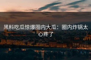 黑料吃瓜惊爆圈内大瓜：圈内炸锅太心疼了