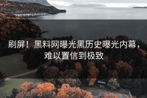 刷屏！黑料网曝光黑历史曝光内幕，难以置信到极致
