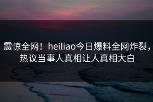 震惊全网！heiliao今日爆料全网炸裂，热议当事人真相让人真相大白
