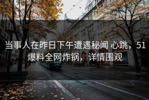 当事人在昨日下午遭遇秘闻 心跳，51爆料全网炸锅，详情围观