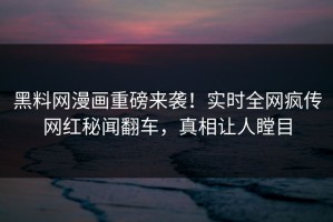 黑料网漫画重磅来袭！实时全网疯传网红秘闻翻车，真相让人瞠目