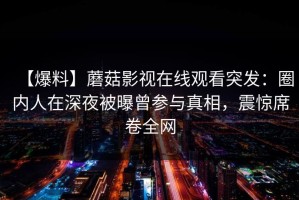 【爆料】蘑菇影视在线观看突发：圈内人在深夜被曝曾参与真相，震惊席卷全网