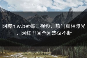 网曝hlw.bet每日视频，热门真相曝光，网红丑闻全网热议不断