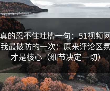 我真的忍不住吐槽一句：51视频网站让我最破防的一次：原来评论区氛围才是核心（细节决定一切）