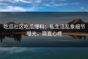 吃瓜社区吃瓜爆料：私生活乱象细节曝光，简直心疼