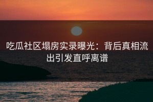 吃瓜社区塌房实录曝光：背后真相流出引发直呼离谱