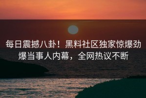 每日震撼八卦！黑料社区独家惊爆劲爆当事人内幕，全网热议不断