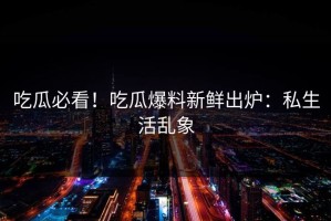 吃瓜必看！吃瓜爆料新鲜出炉：私生活乱象