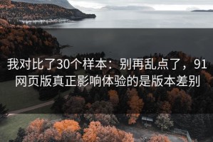 我对比了30个样本：别再乱点了，91网页版真正影响体验的是版本差别