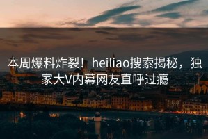 本周爆料炸裂！heiliao搜索揭秘，独家大V内幕网友直呼过瘾