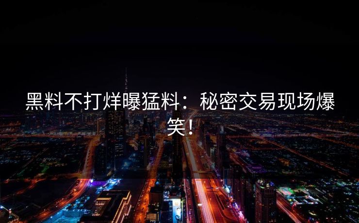 黑料不打烊曝猛料：秘密交易现场爆笑！