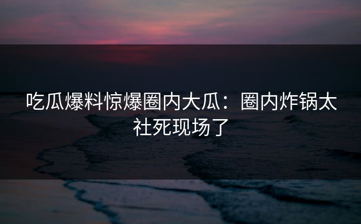吃瓜爆料惊爆圈内大瓜：圈内炸锅太社死现场了