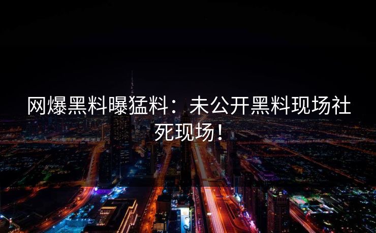 网爆黑料曝猛料：未公开黑料现场社死现场！