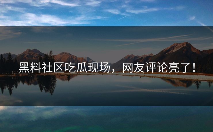 黑料社区吃瓜现场，网友评论亮了！
