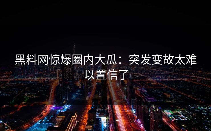 黑料网惊爆圈内大瓜：突发变故太难以置信了