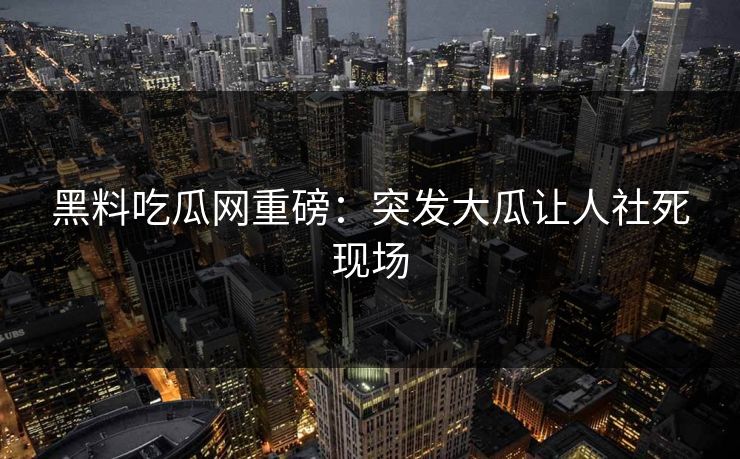 黑料吃瓜网重磅：突发大瓜让人社死现场