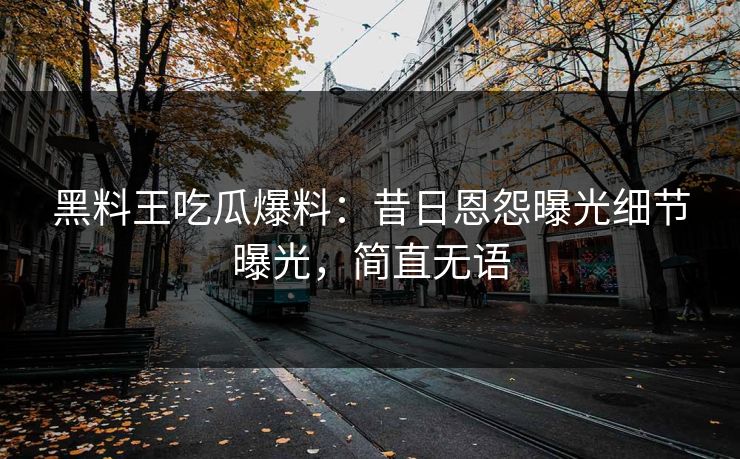 黑料王吃瓜爆料：昔日恩怨曝光细节曝光，简直无语