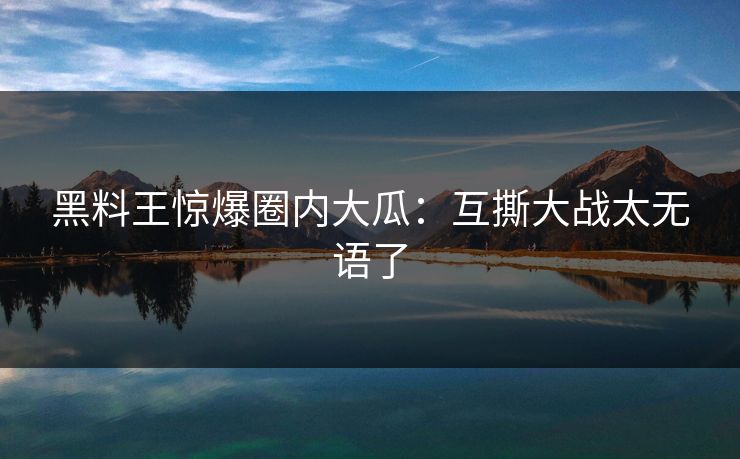 黑料王惊爆圈内大瓜：互撕大战太无语了