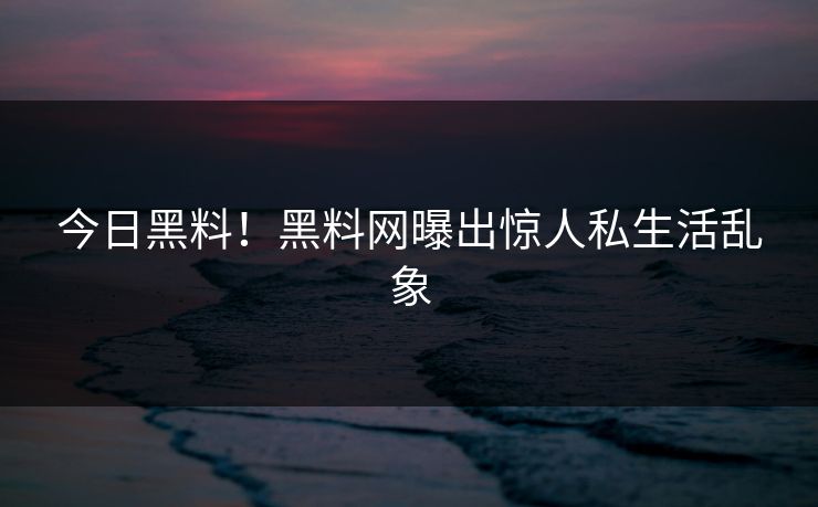 今日黑料！黑料网曝出惊人私生活乱象