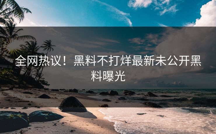 全网热议！黑料不打烊最新未公开黑料曝光