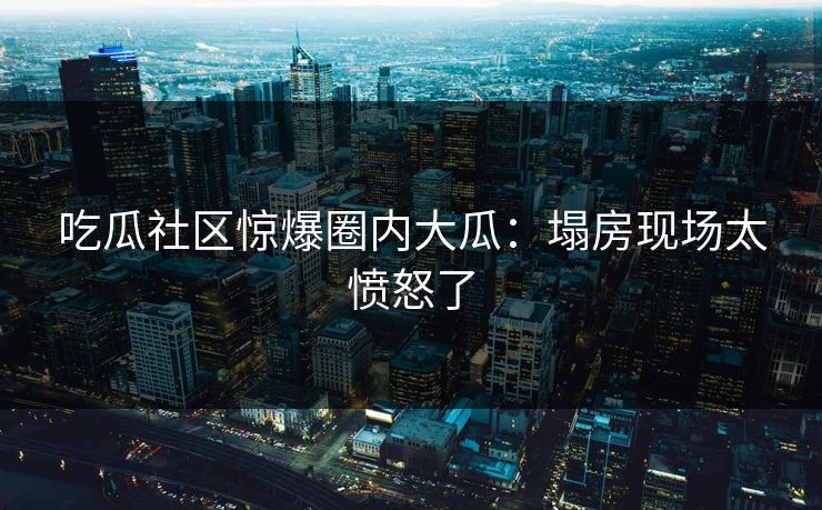 吃瓜社区惊爆圈内大瓜：塌房现场太愤怒了