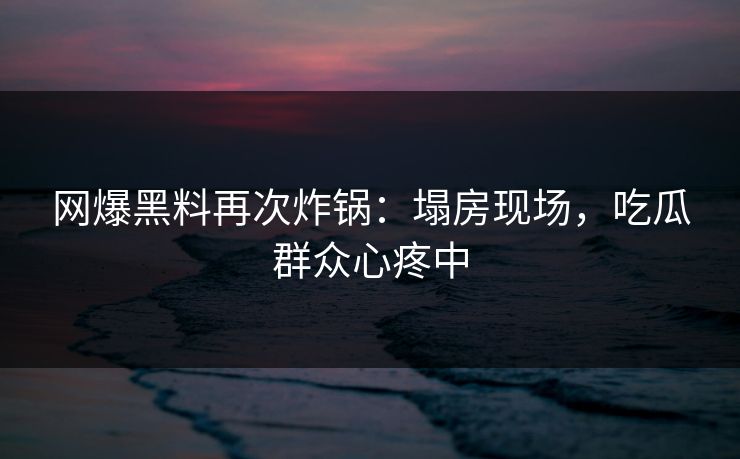 网爆黑料再次炸锅：塌房现场，吃瓜群众心疼中