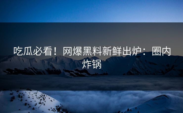 吃瓜必看！网爆黑料新鲜出炉：圈内炸锅