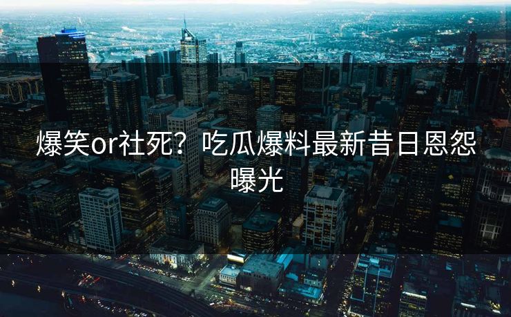 爆笑or社死？吃瓜爆料最新昔日恩怨曝光